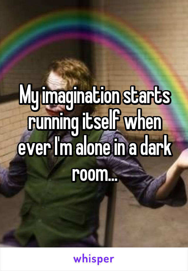 My imagination starts running itself when ever I'm alone in a dark room...