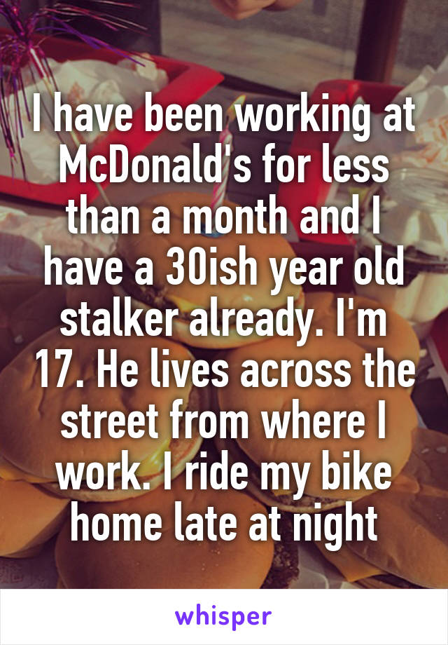 I have been working at McDonald's for less than a month and I have a 30ish year old stalker already. I'm 17. He lives across the street from where I work. I ride my bike home late at night
