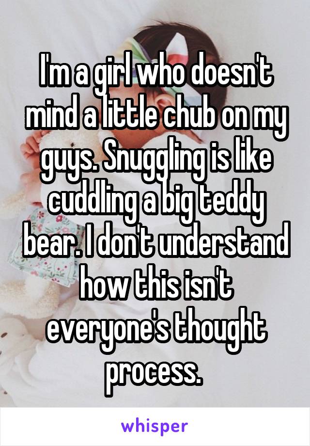 I'm a girl who doesn't mind a little chub on my guys. Snuggling is like cuddling a big teddy bear. I don't understand how this isn't everyone's thought process. 