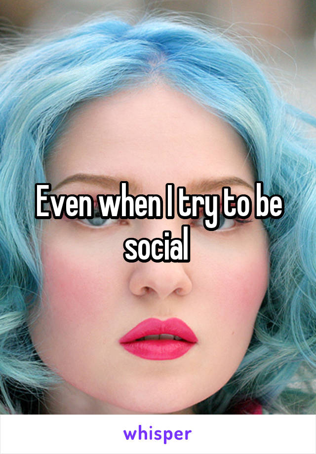 Even when I try to be social 