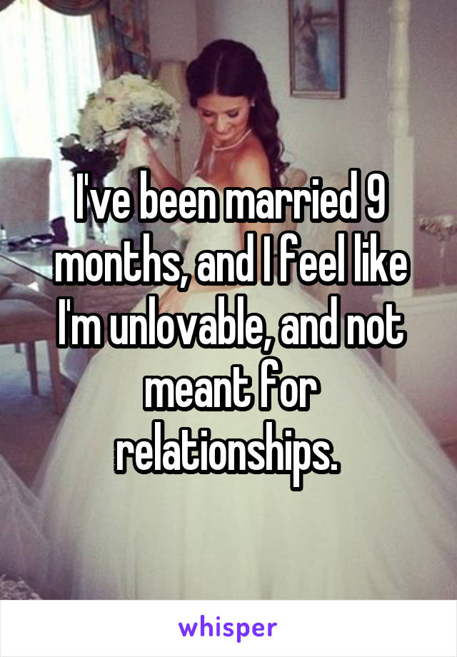 I've been married 9 months, and I feel like I'm unlovable, and not meant for relationships. 
