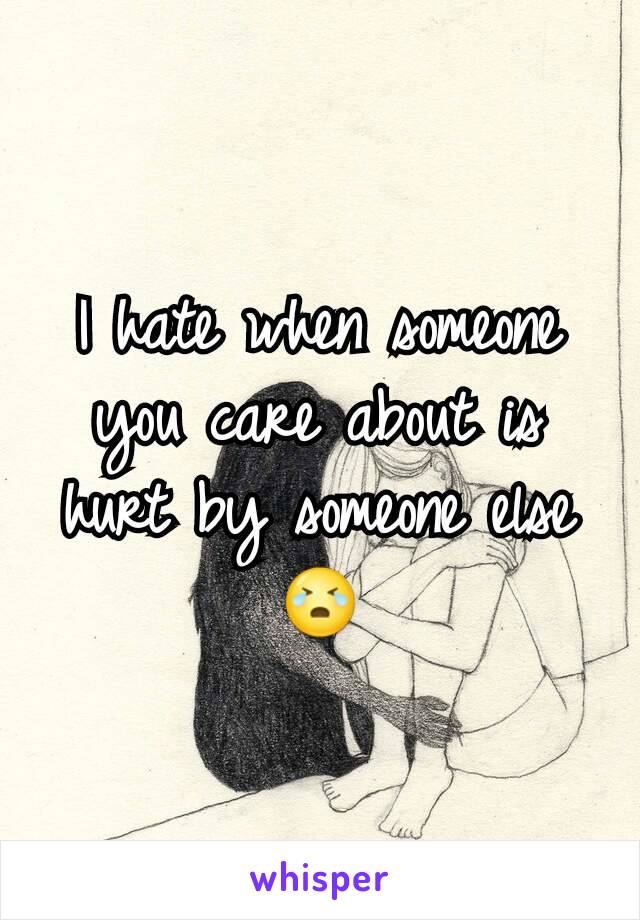 I hate when someone you care about is hurt by someone else 😭