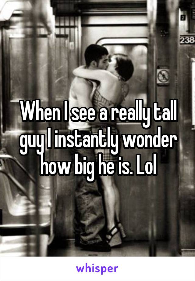 When I see a really tall guy I instantly wonder how big he is. Lol