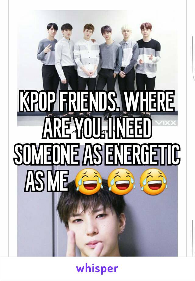 KPOP FRIENDS. WHERE ARE YOU. I NEED SOMEONE AS ENERGETIC AS ME 😂😂😂