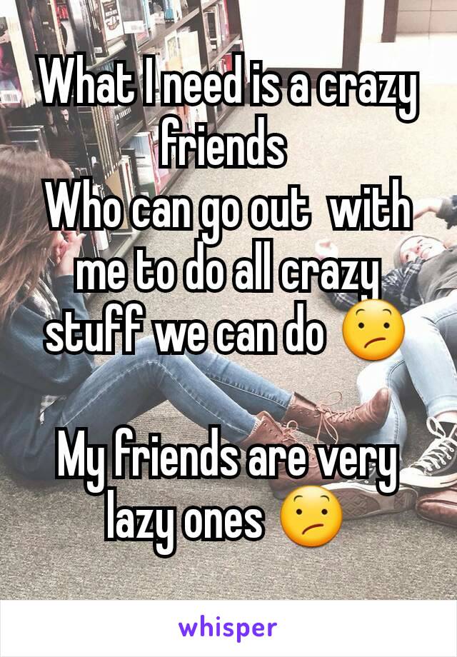 What I need is a crazy friends 
Who can go out  with me to do all crazy stuff we can do 😕

My friends are very lazy ones 😕
