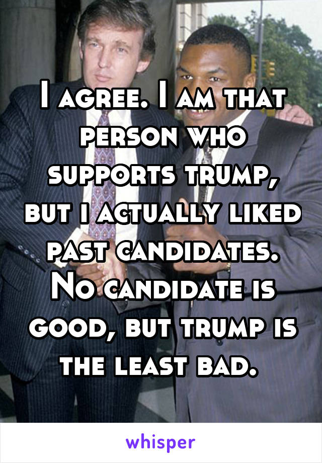 I agree. I am that person who supports trump, but i actually liked past candidates. No candidate is good, but trump is the least bad. 