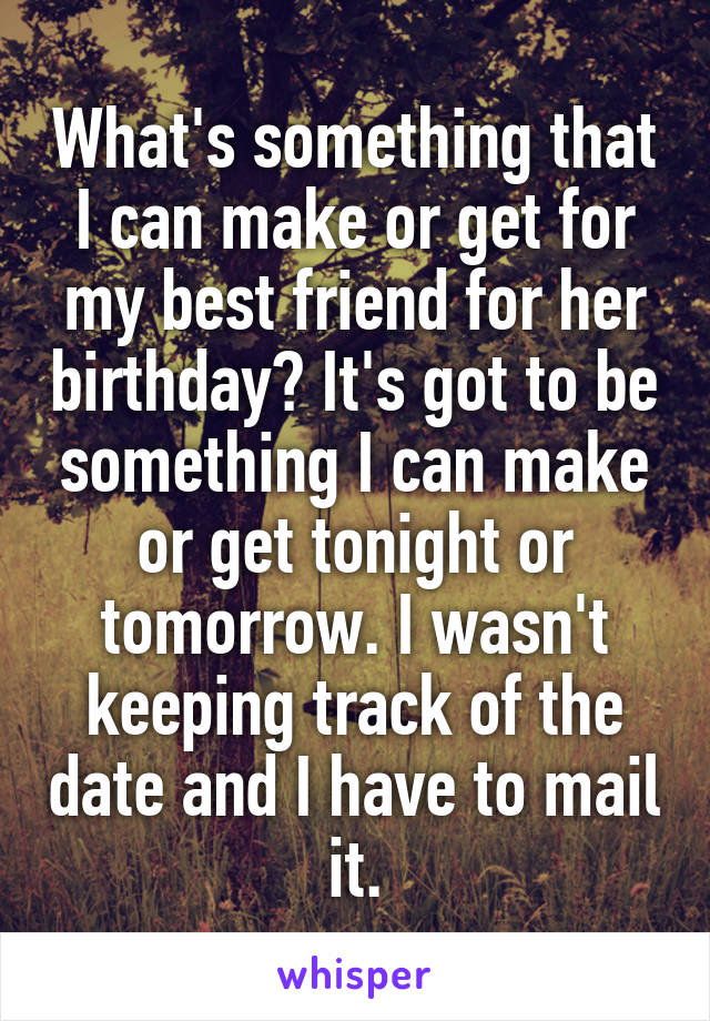 What's something that I can make or get for my best friend for her birthday? It's got to be something I can make or get tonight or tomorrow. I wasn't keeping track of the date and I have to mail it.