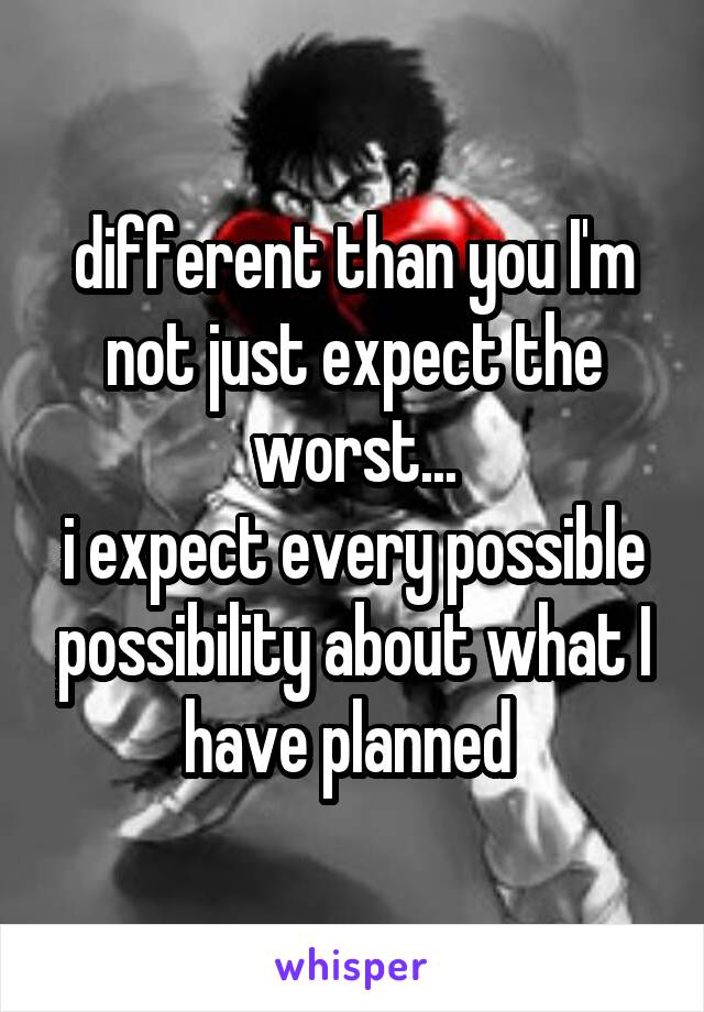 different than you I'm not just expect the worst...
i expect every possible possibility about what I have planned 