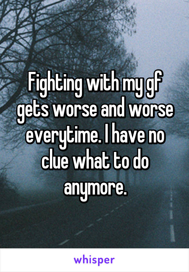 Fighting with my gf gets worse and worse everytime. I have no clue what to do anymore.