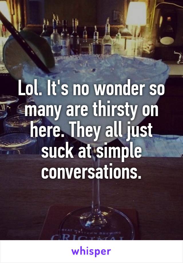 Lol. It's no wonder so many are thirsty on here. They all just suck at simple conversations.