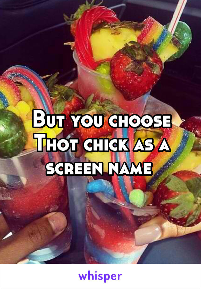 But you choose Thot chick as a screen name 