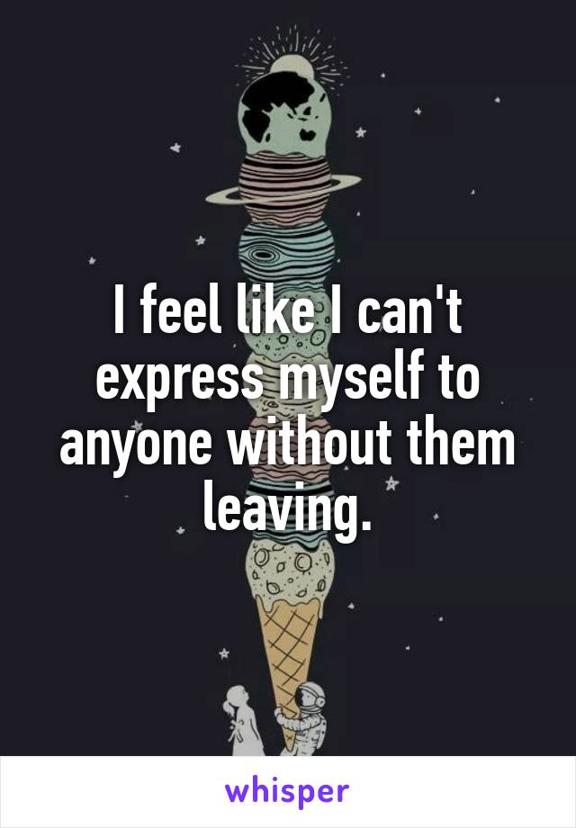 I feel like I can't express myself to anyone without them leaving.
