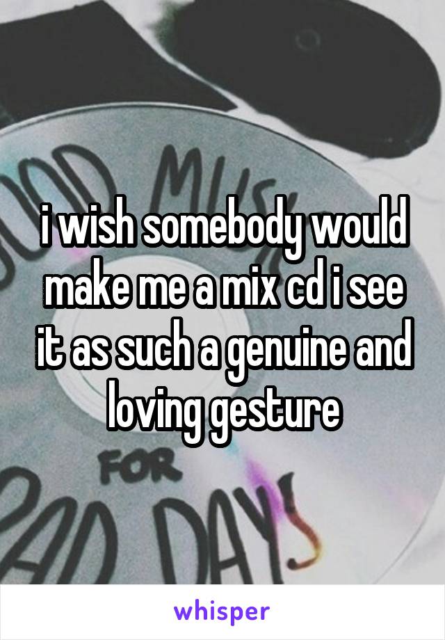 i wish somebody would make me a mix cd i see it as such a genuine and loving gesture