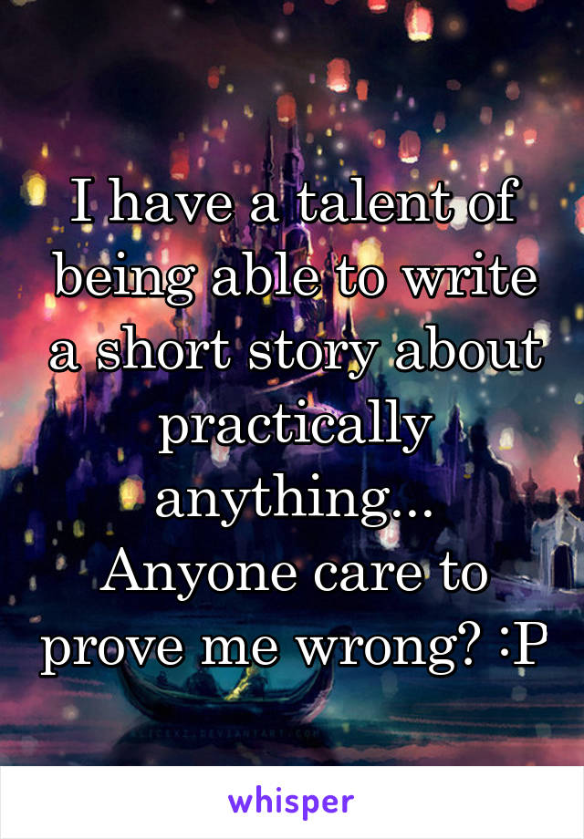 I have a talent of being able to write a short story about practically anything...
Anyone care to prove me wrong? :P