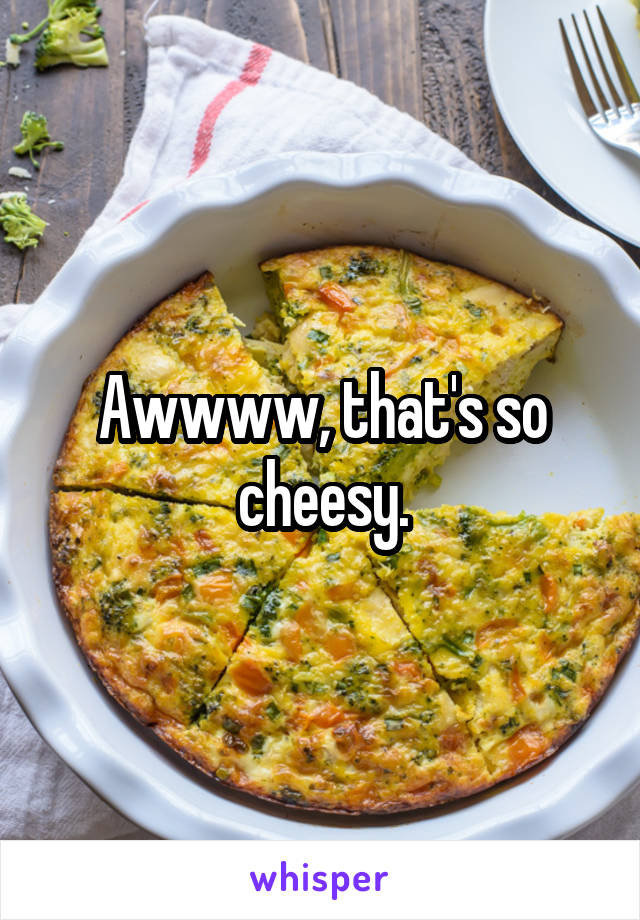 Awwww, that's so cheesy.