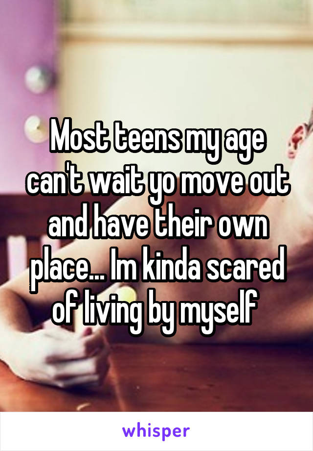 Most teens my age can't wait yo move out and have their own place... Im kinda scared of living by myself 