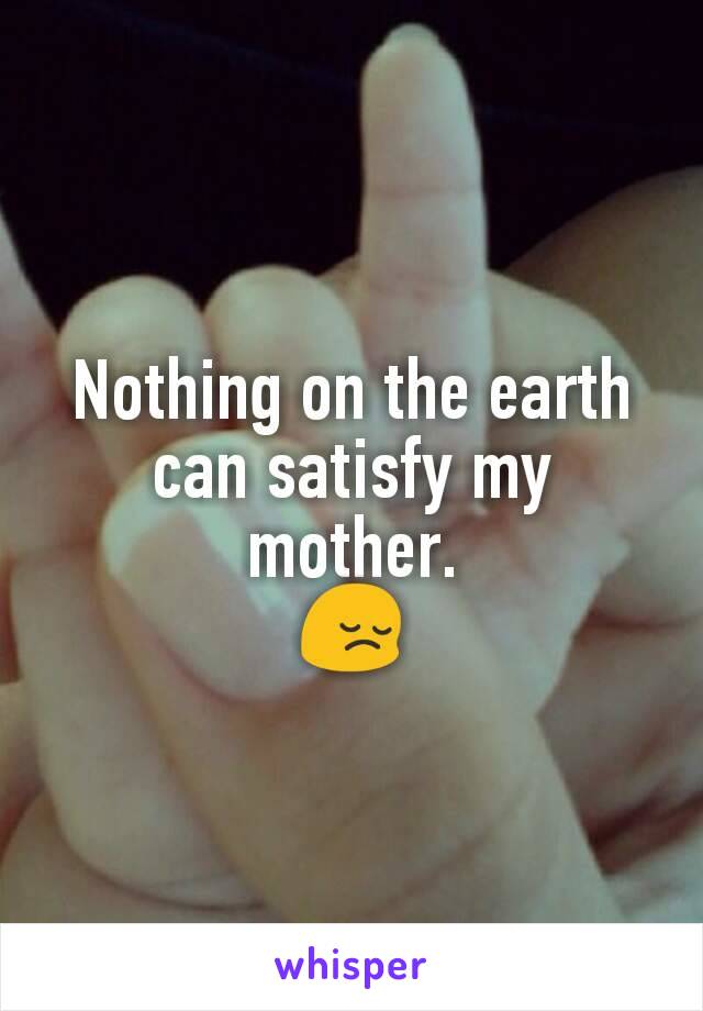 Nothing on the earth can satisfy my mother.
😔