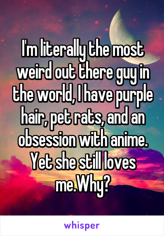 I'm literally the most weird out there guy in the world, I have purple hair, pet rats, and an obsession with anime. Yet she still loves me.Why?