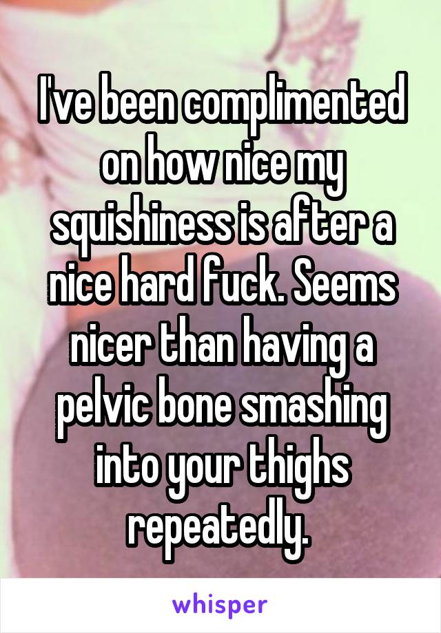 I've been complimented on how nice my squishiness is after a nice hard fuck. Seems nicer than having a pelvic bone smashing into your thighs repeatedly. 