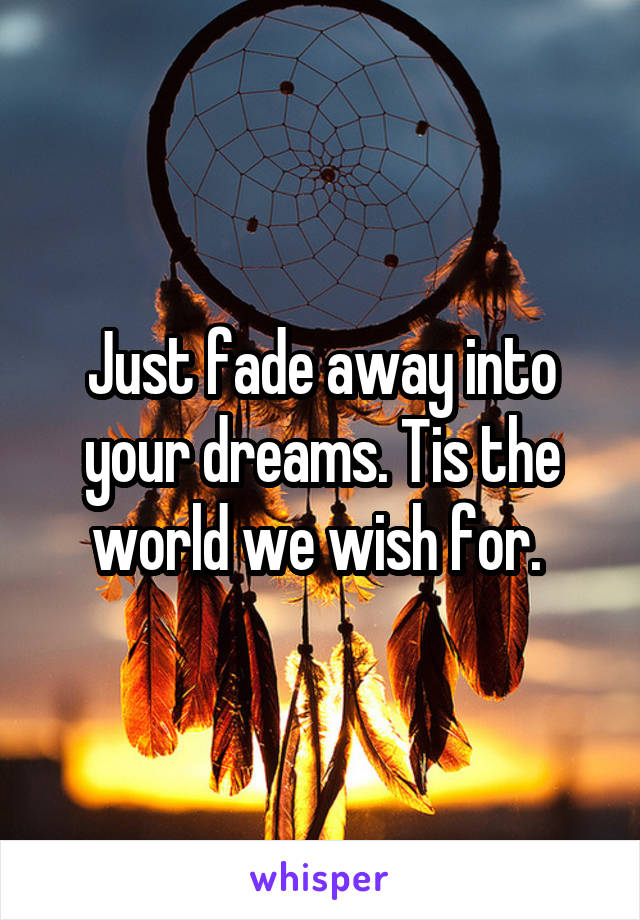 Just fade away into your dreams. Tis the world we wish for. 