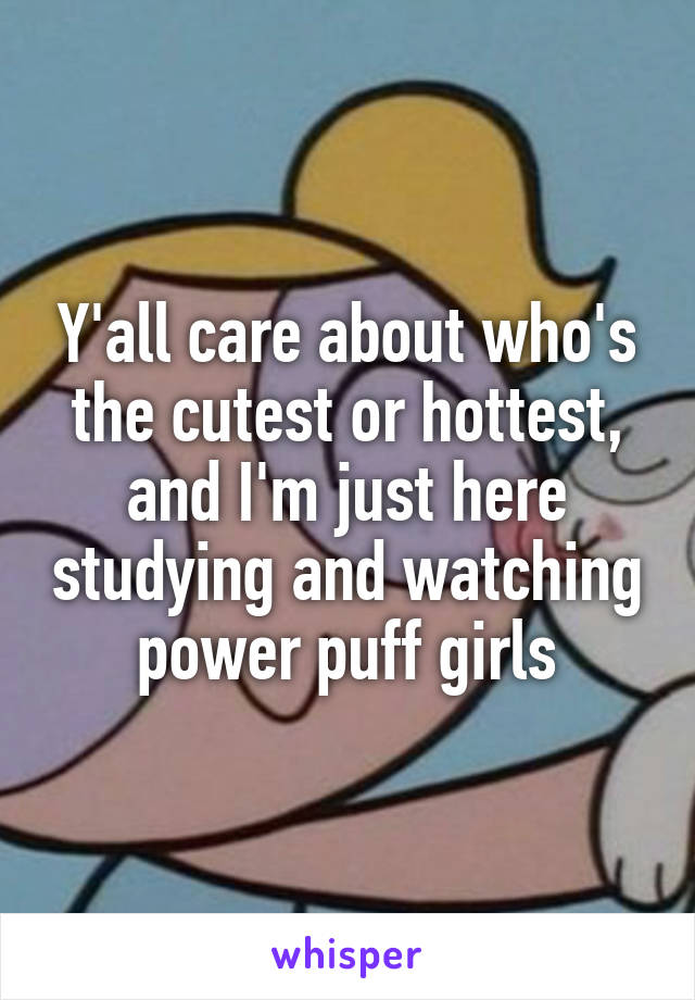 Y'all care about who's the cutest or hottest, and I'm just here studying and watching power puff girls