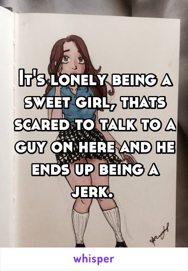 It's lonely being a sweet girl, thats scared to talk to a guy on here and he ends up being a jerk. 