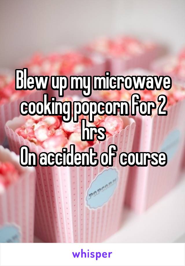 Blew up my microwave cooking popcorn for 2 hrs
On accident of course
