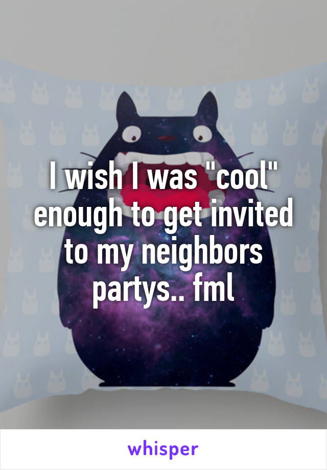 I wish I was "cool" enough to get invited to my neighbors partys.. fml