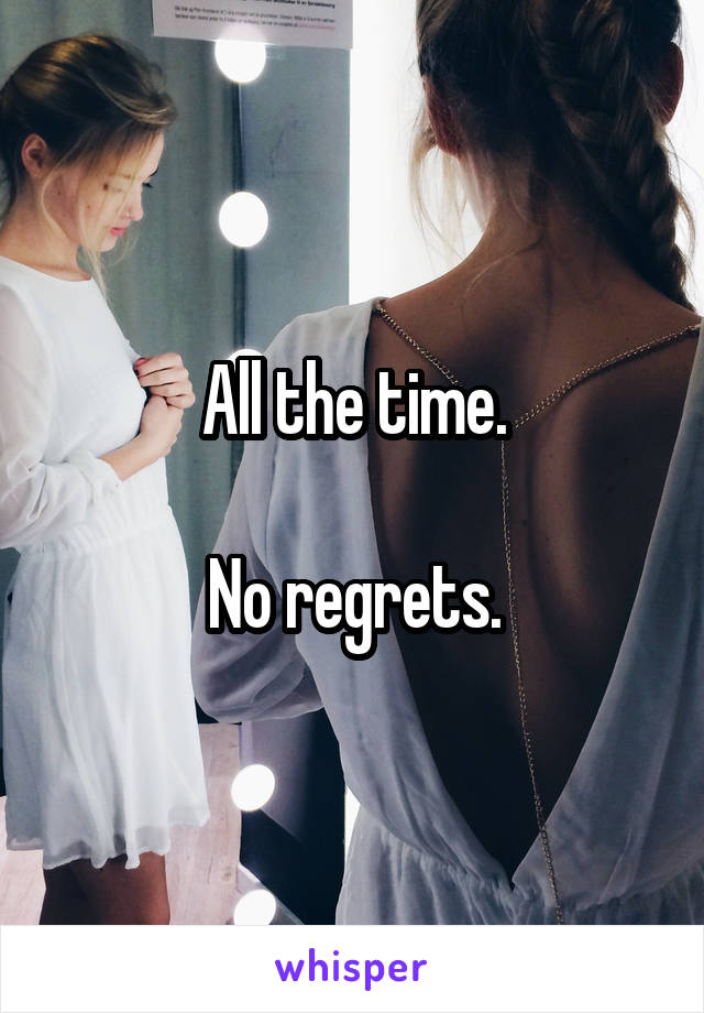 All the time.

No regrets.