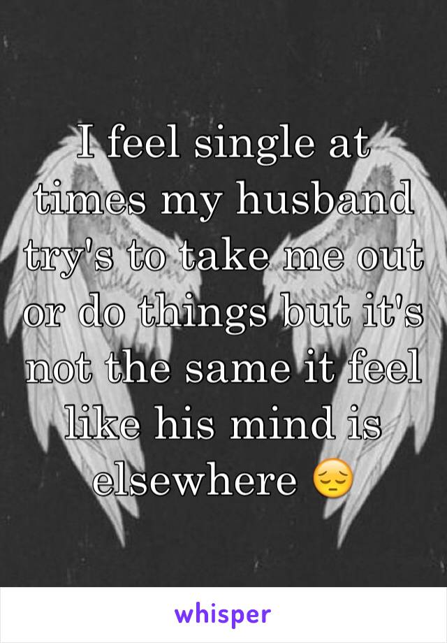 I feel single at times my husband try's to take me out or do things but it's not the same it feel like his mind is elsewhere 😔
