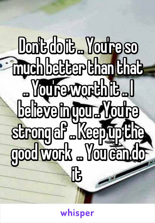 Don't do it .. You're so much better than that .. You're worth it .. I believe in you .. You're strong af .. Keep up the good work  .. You can do it 