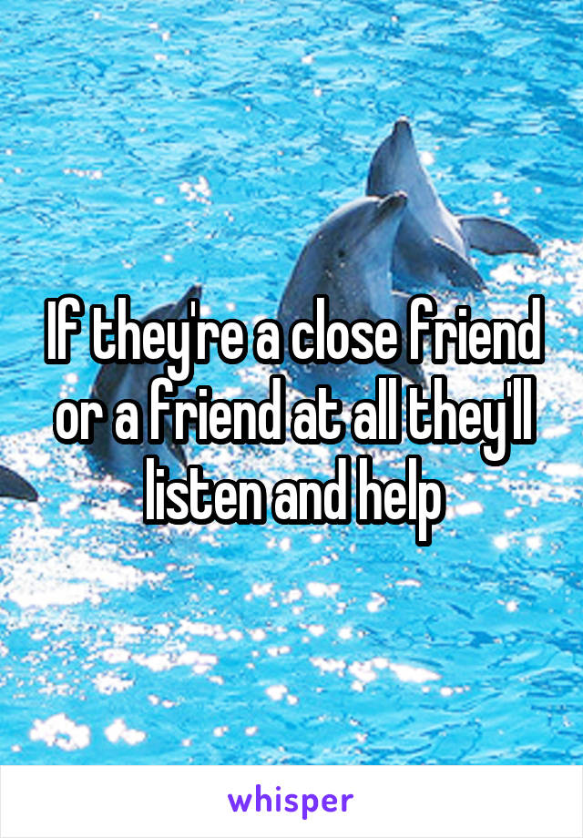 If they're a close friend or a friend at all they'll listen and help