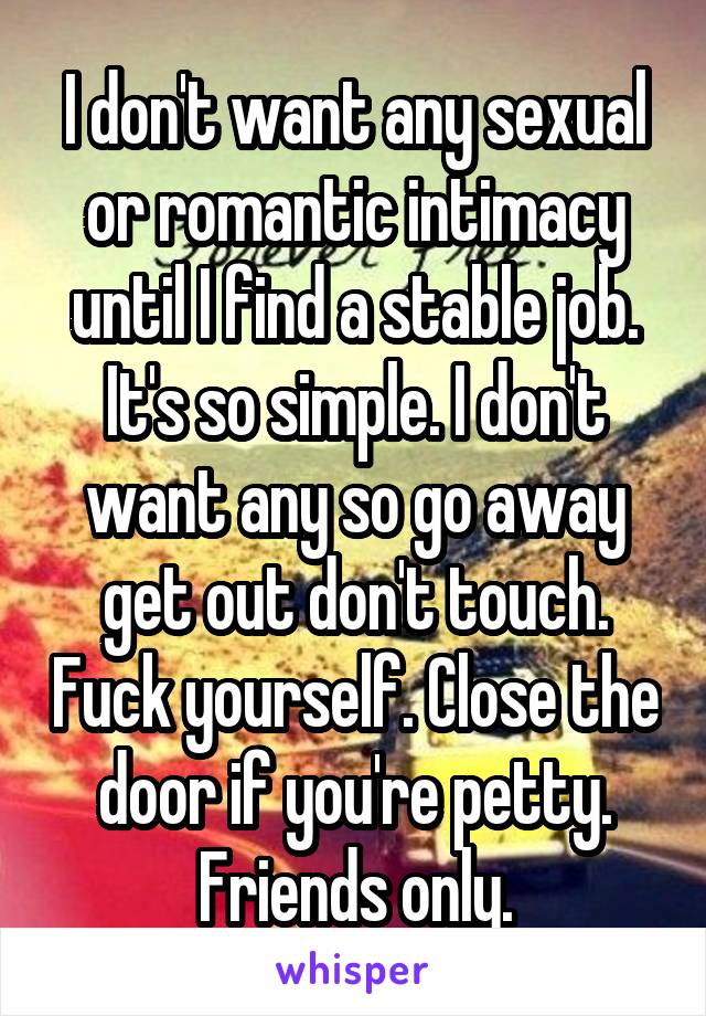 I don't want any sexual or romantic intimacy until I find a stable job. It's so simple. I don't want any so go away get out don't touch. Fuck yourself. Close the door if you're petty. Friends only.