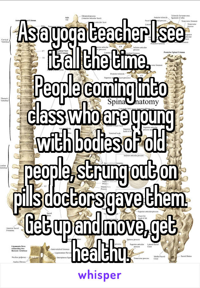 As a yoga teacher I see it all the time. 
People coming into class who are young with bodies of old people, strung out on pills doctors gave them.
Get up and move, get healthy.