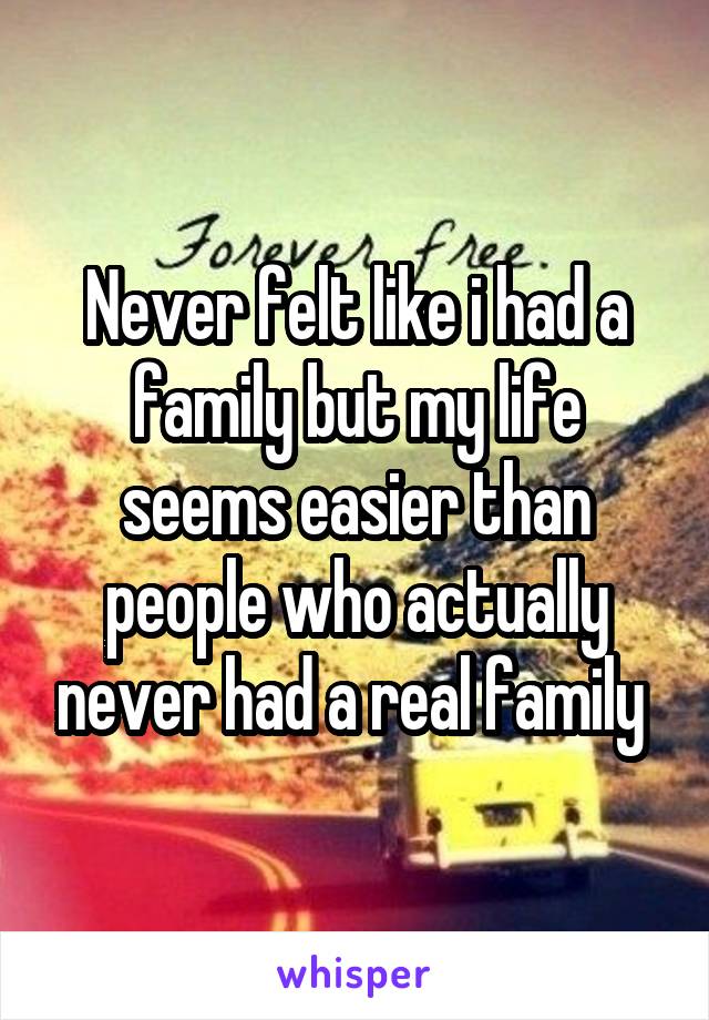 Never felt like i had a family but my life seems easier than people who actually never had a real family 