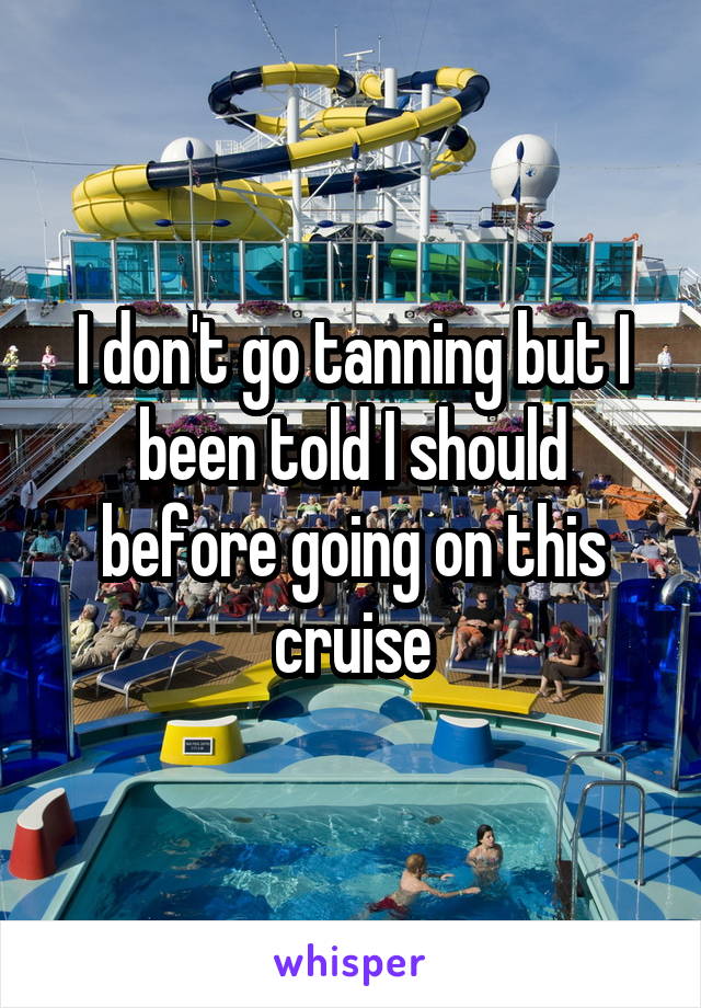 I don't go tanning but I been told I should before going on this cruise