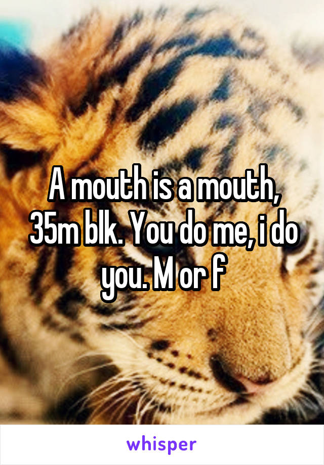 A mouth is a mouth, 35m blk. You do me, i do you. M or f