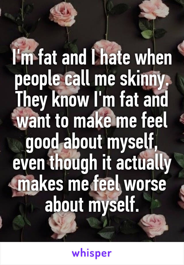 I'm fat and I hate when people call me skinny. They know I'm fat and want to make me feel good about myself, even though it actually makes me feel worse about myself.