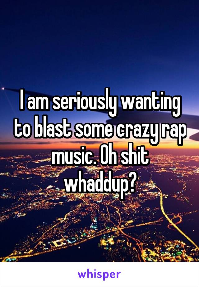 I am seriously wanting to blast some crazy rap music. Oh shit whaddup?