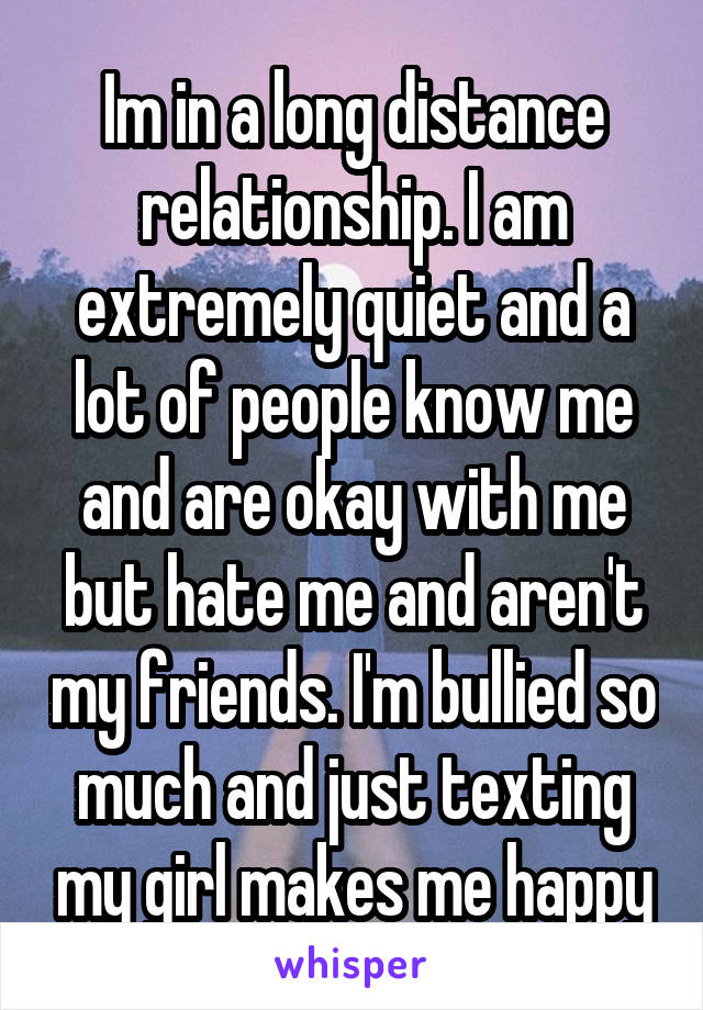 Im in a long distance relationship. I am extremely quiet and a lot of people know me and are okay with me but hate me and aren't my friends. I'm bullied so much and just texting my girl makes me happy