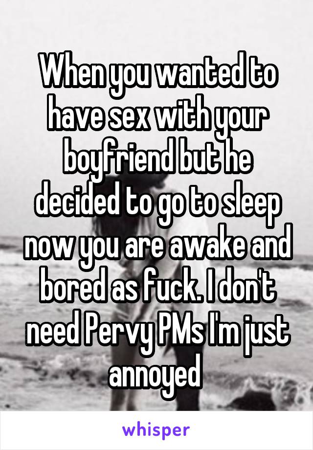 When you wanted to have sex with your boyfriend but he decided to go to sleep now you are awake and bored as fuck. I don't need Pervy PMs I'm just annoyed 