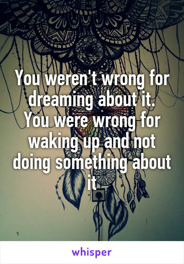 You weren't wrong for dreaming about it.
You were wrong for waking up and not doing something about it