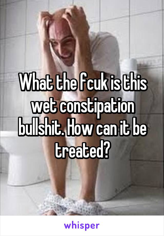 What the fcuk is this wet constipation bullshit. How can it be treated?