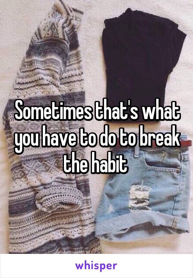 Sometimes that's what you have to do to break the habit 