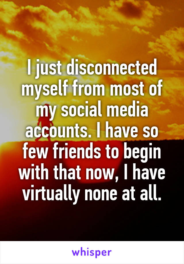 I just disconnected myself from most of my social media accounts. I have so few friends to begin with that now, I have virtually none at all.