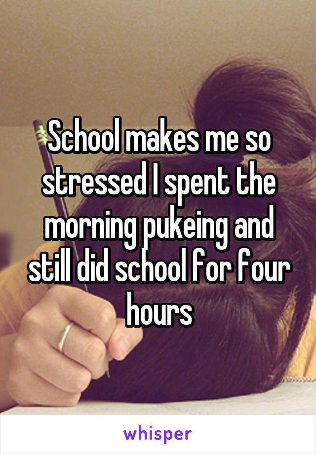 School makes me so stressed I spent the morning pukeing and still did school for four hours