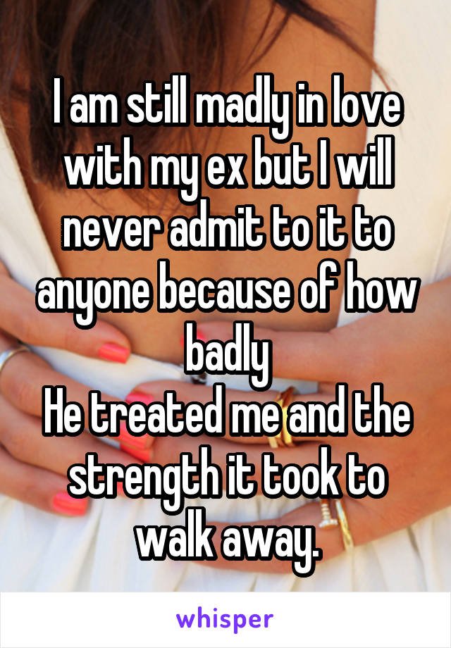 I am still madly in love with my ex but I will never admit to it to anyone because of how badly
He treated me and the strength it took to walk away.