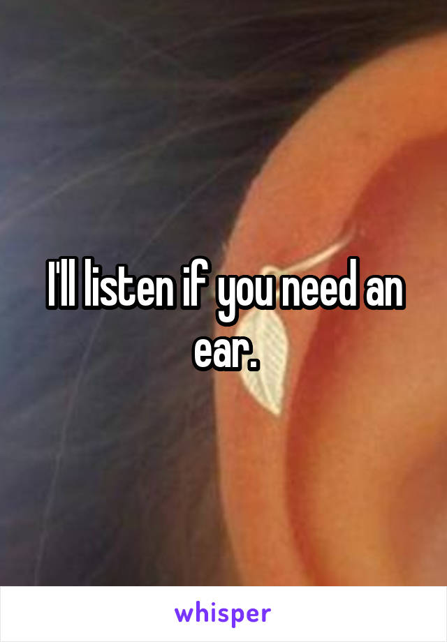 I'll listen if you need an ear.