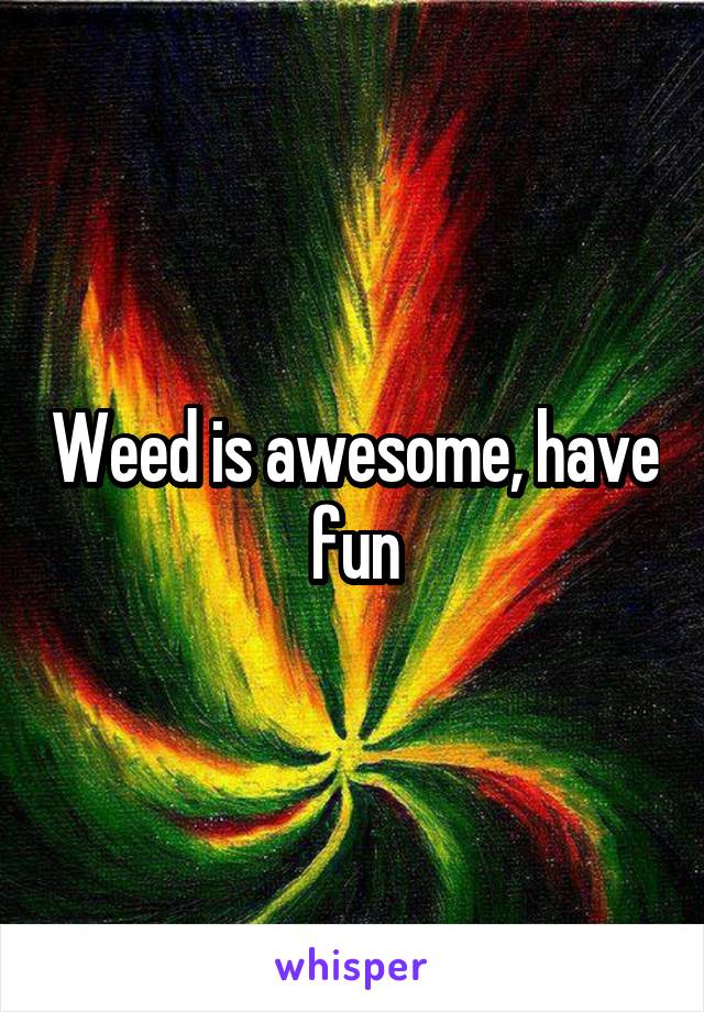 Weed is awesome, have fun