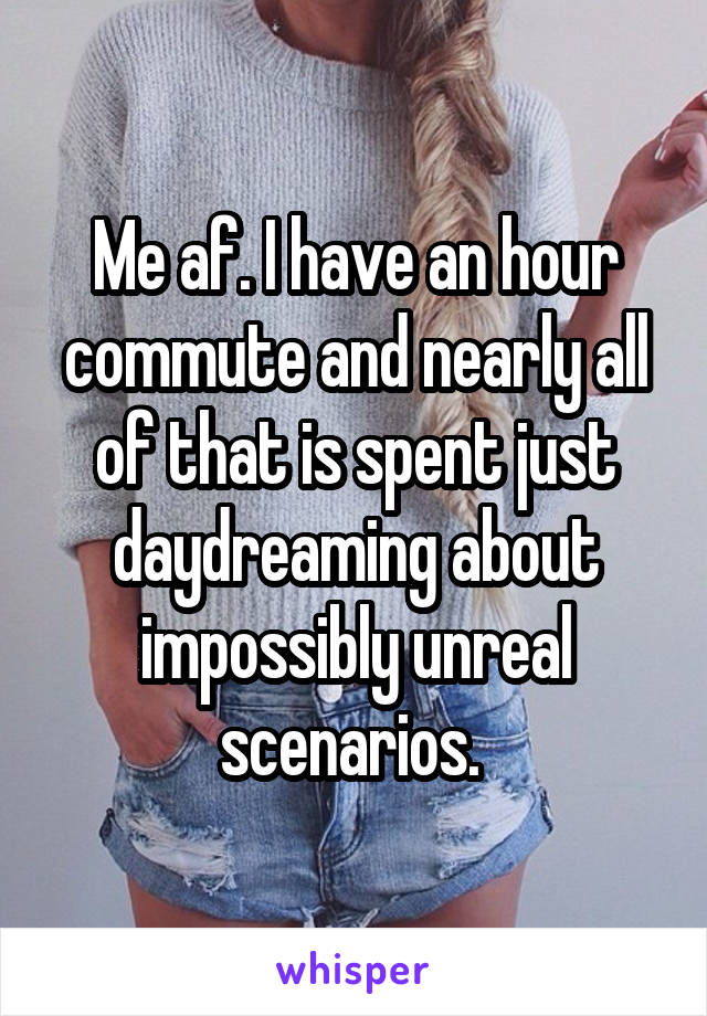 Me af. I have an hour commute and nearly all of that is spent just daydreaming about impossibly unreal scenarios. 